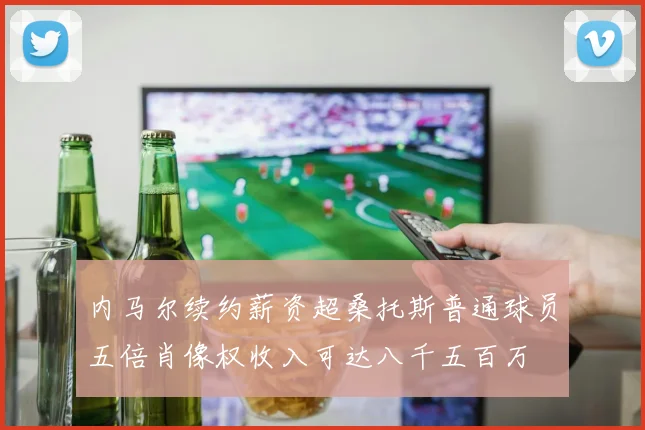 内马尔续约薪资超桑托斯普通球员五倍肖像权收入可达八千五百万