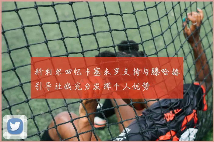 科利尔回忆卡塞米罗支持与滕哈赫引导让我充分发挥个人优势