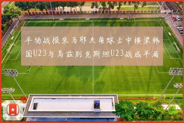 半场战报朱马耶夫角球击中横梁韩国U23与乌兹别克斯坦U23战成平局