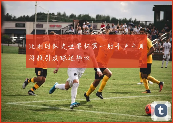 比利时队史世界杯第一射手卢卡库海报引发球迷热议