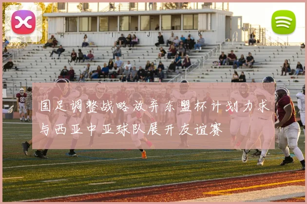 国足调整战略放弃东盟杯计划力求与西亚中亚球队展开友谊赛