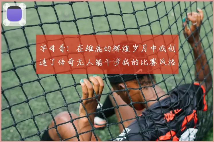 字母哥：在雄鹿的辉煌岁月中我创造了传奇无人能干涉我的比赛风格
