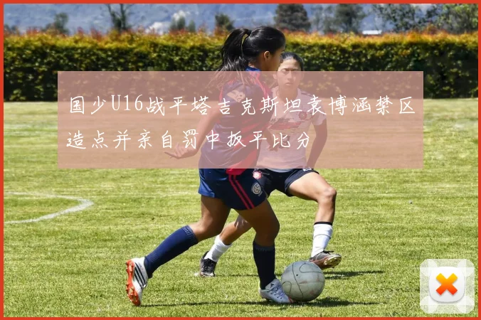 国少U16战平塔吉克斯坦袁博涵禁区造点并亲自罚中扳平比分