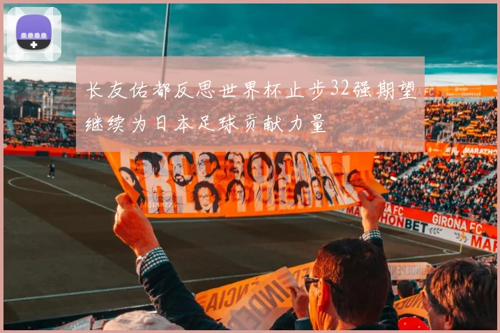 长友佑都反思世界杯止步32强期望继续为日本足球贡献力量