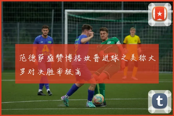 范德萨盛赞博格坎普进球之美称大罗对决胜率极高