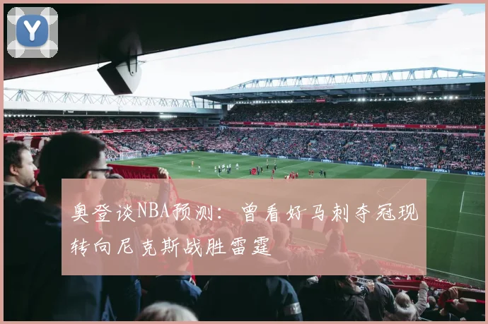奥登谈NBA预测：曾看好马刺夺冠现转向尼克斯战胜雷霆