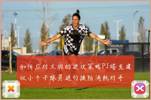 如何应对文班的进攻策略PJ塔克建议小个子球员进行换防消耗对手