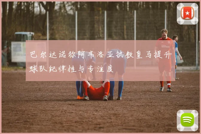 巴尔达诺称阿韦洛亚执教皇马提升球队纪律性与专注度