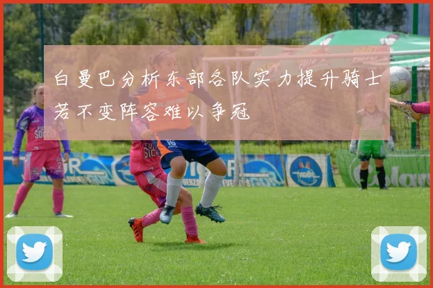 白曼巴分析东部各队实力提升骑士若不变阵容难以争冠