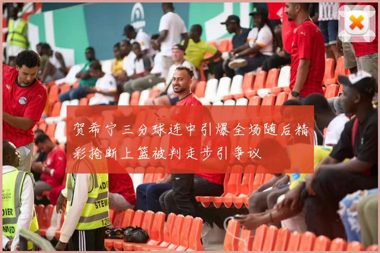 贺希宁三分球连中引爆全场随后精彩抢断上篮被判走步引争议