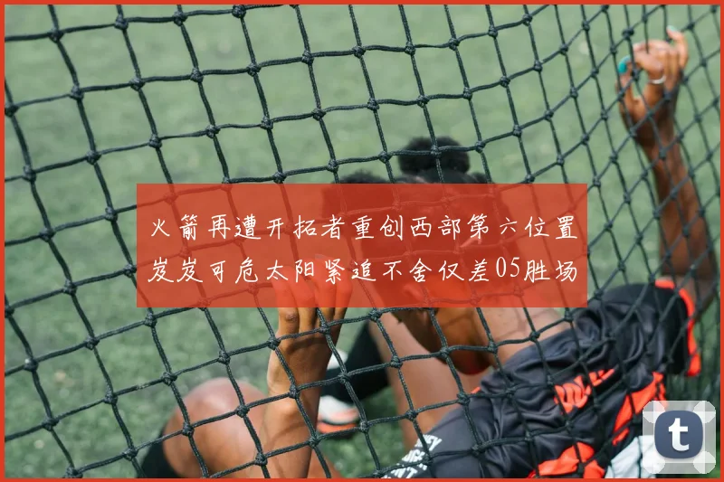 火箭再遭开拓者重创西部第六位置岌岌可危太阳紧追不舍仅差05胜场