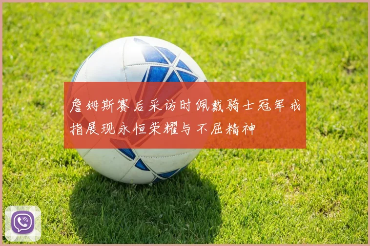 詹姆斯赛后采访时佩戴骑士冠军戒指展现永恒荣耀与不屈精神