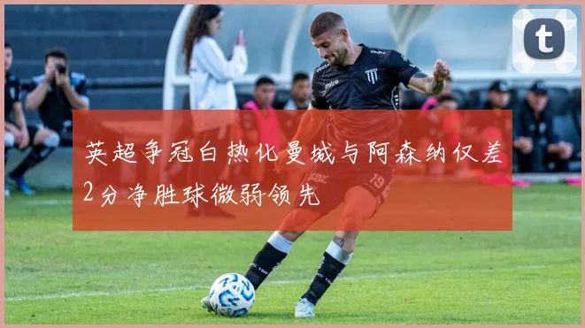 英超争冠白热化曼城与阿森纳仅差2分净胜球微弱领先