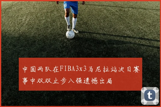中国两队在FIBA3x3马尼拉站次日赛事中双双止步八强遗憾出局