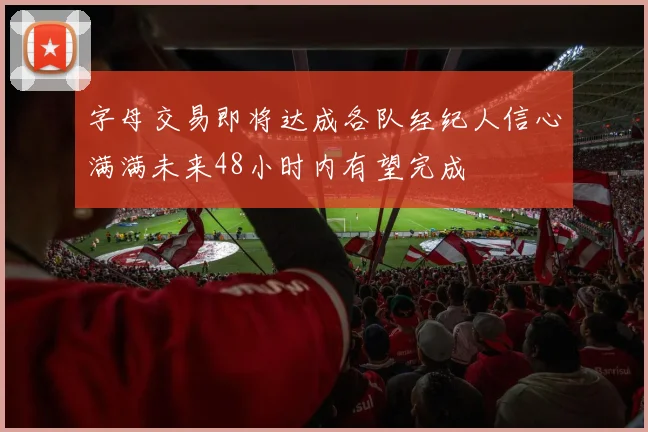 字母交易即将达成各队经纪人信心满满未来48小时内有望完成