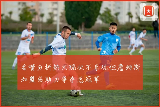 名嘴分析热火现状不乐观但詹姆斯加盟或助力争夺总冠军