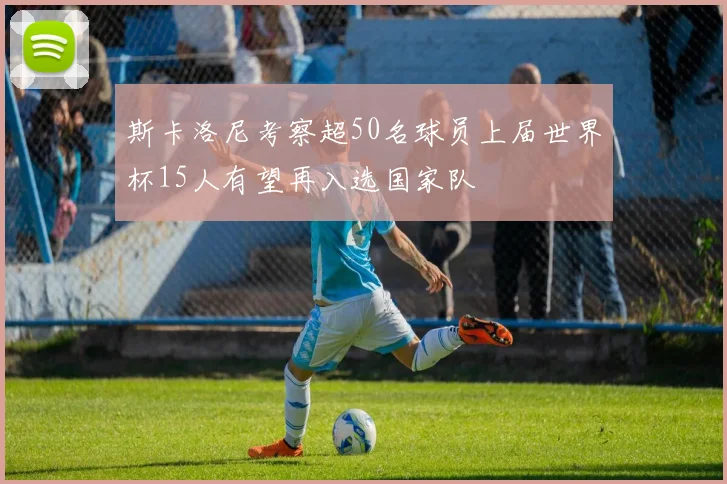 斯卡洛尼考察超50名球员上届世界杯15人有望再入选国家队