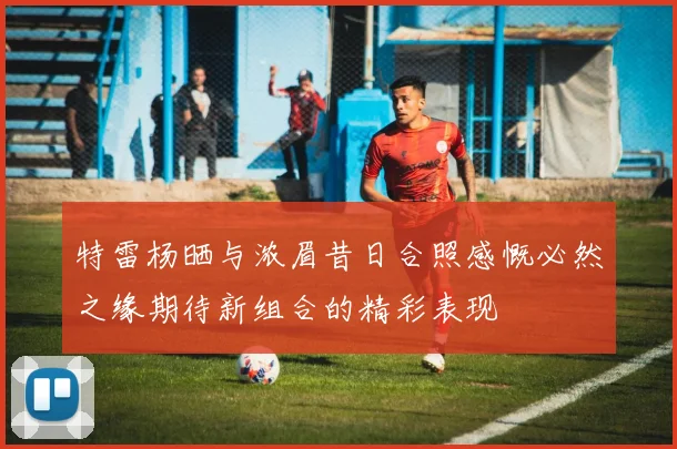 特雷杨晒与浓眉昔日合照感慨必然之缘期待新组合的精彩表现
