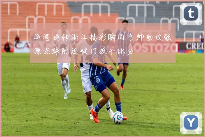海港逆转浙江精彩瞬间李帅助攻张源点球附近破门扳平比分