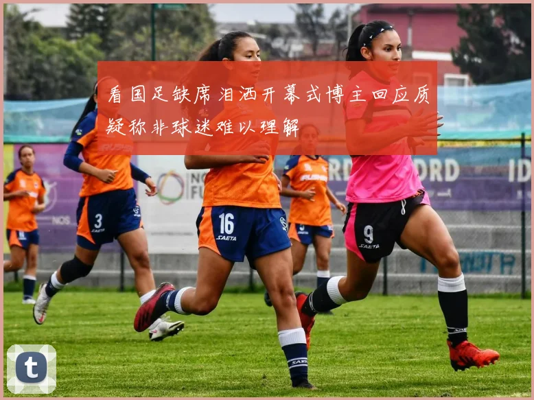 看国足缺席泪洒开幕式博主回应质疑称非球迷难以理解