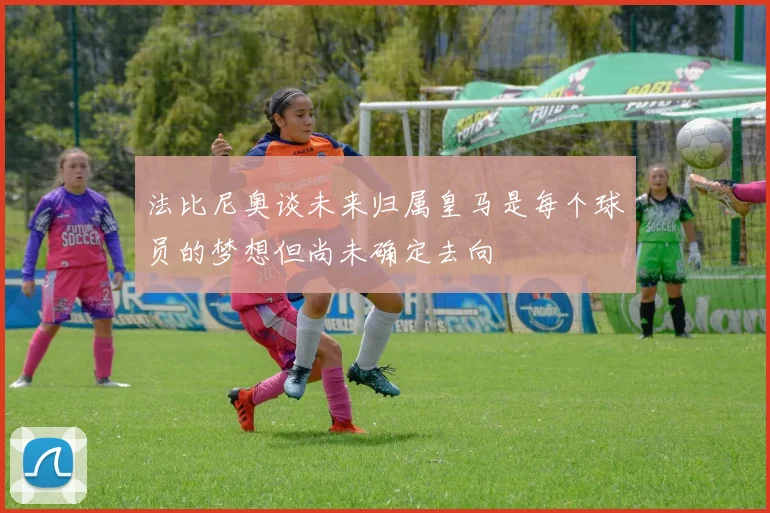 法比尼奥谈未来归属皇马是每个球员的梦想但尚未确定去向