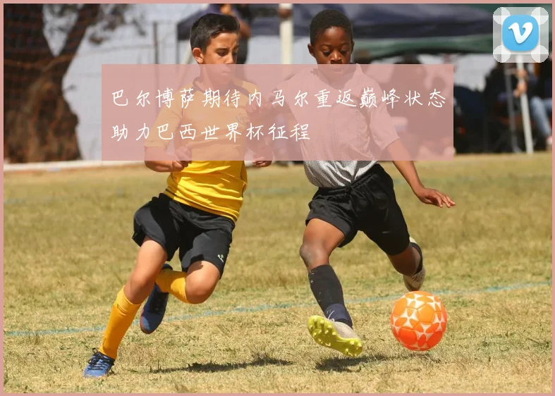 巴尔博萨期待内马尔重返巅峰状态助力巴西世界杯征程