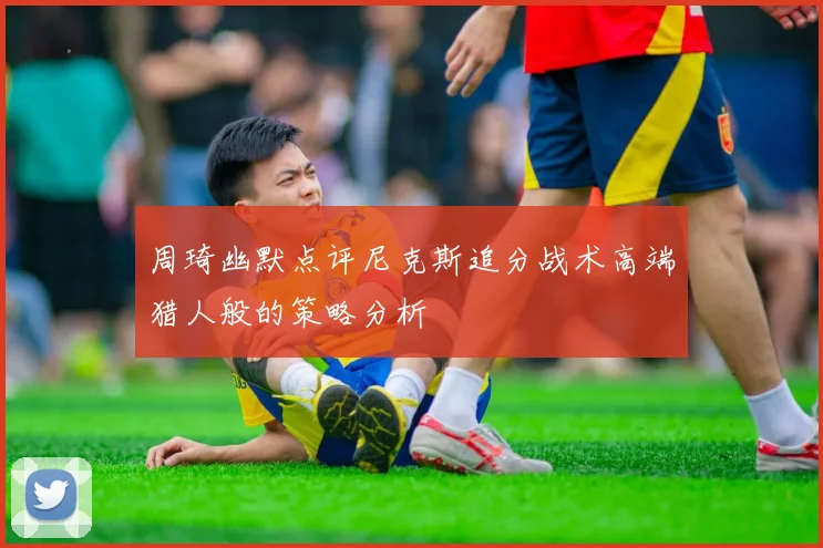 周琦幽默点评尼克斯追分战术高端猎人般的策略分析