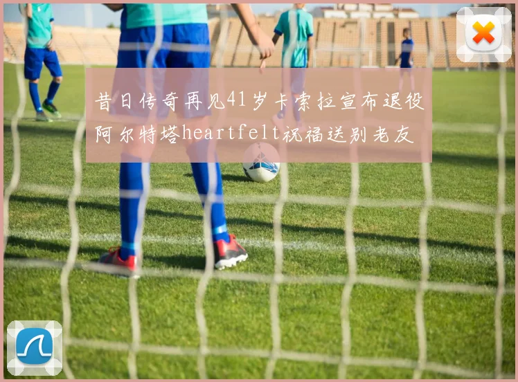 昔日传奇再见41岁卡索拉宣布退役阿尔特塔heartfelt祝福送别老友