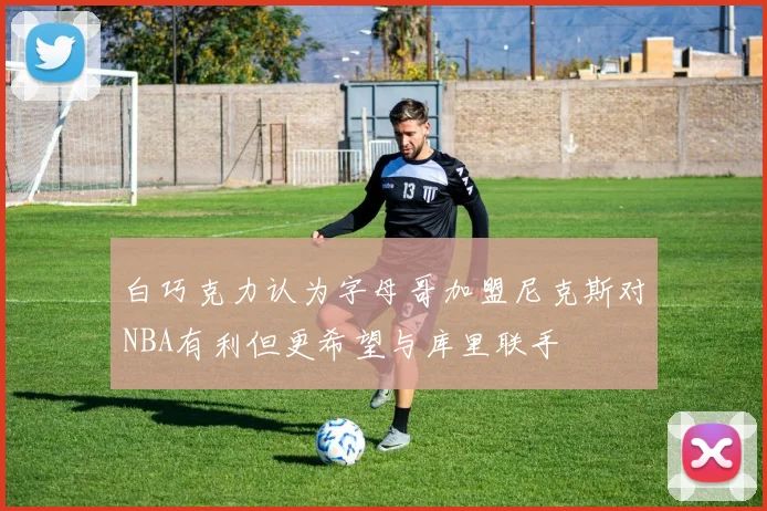 白巧克力认为字母哥加盟尼克斯对NBA有利但更希望与库里联手