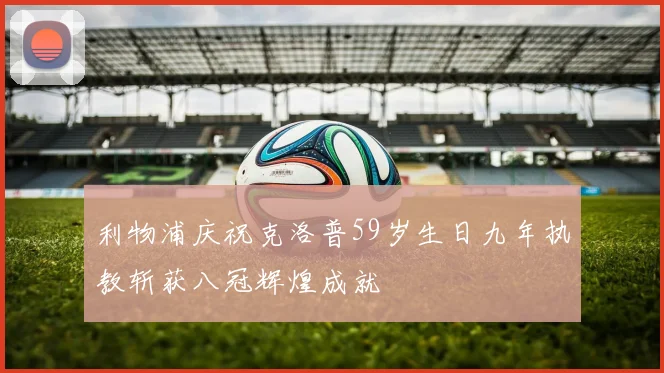 利物浦庆祝克洛普59岁生日九年执教斩获八冠辉煌成就