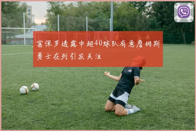 富保罗透露中超40球队有意詹姆斯勇士在列引发关注