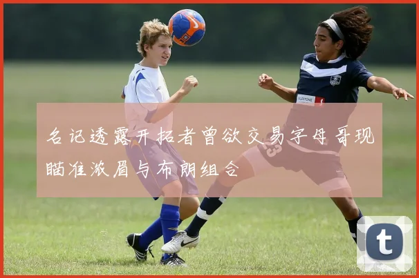 名记透露开拓者曾欲交易字母哥现瞄准浓眉与布朗组合