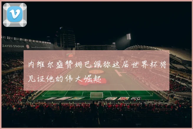 内维尔盛赞姆巴佩称这届世界杯将见证他的伟大崛起
