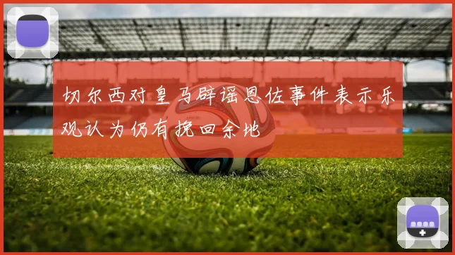 切尔西对皇马辟谣恩佐事件表示乐观认为仍有挽回余地