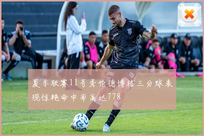 夏季联赛11号秀伦德博格三分球表现惊艳命中率高达778