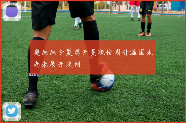 奥纳纳今夏离开曼联传闻升温国米尚未展开谈判